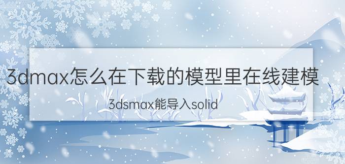 3dmax怎么在下载的模型里在线建模 3dsmax能导入solid works制作的模型不？